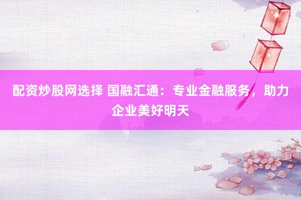 配资炒股网选择 国融汇通：专业金融服务，助力企业美好明天