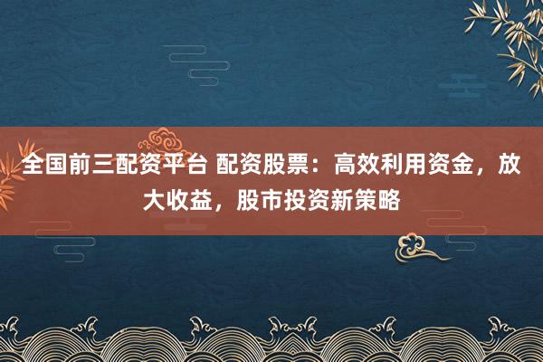 全国前三配资平台 配资股票：高效利用资金，放大收益，股市投资新策略