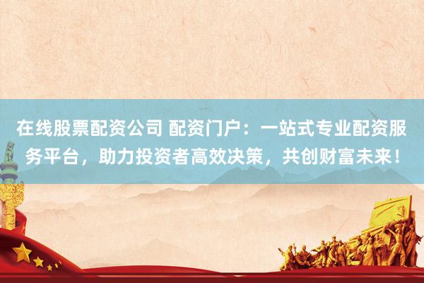 在线股票配资公司 配资门户：一站式专业配资服务平台，助力投资者高效决策，共创财富未来！