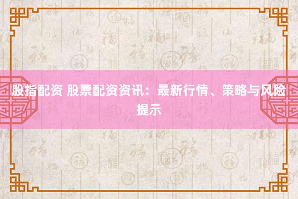 股指配资 股票配资资讯：最新行情、策略与风险提示