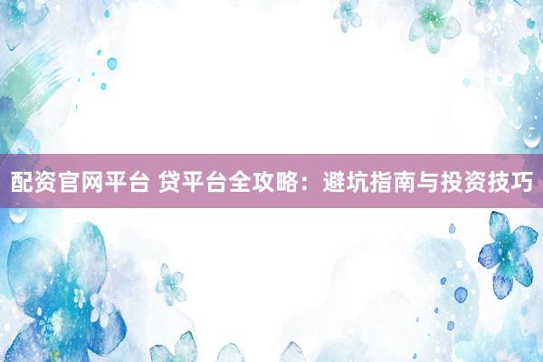 配资官网平台 贷平台全攻略：避坑指南与投资技巧