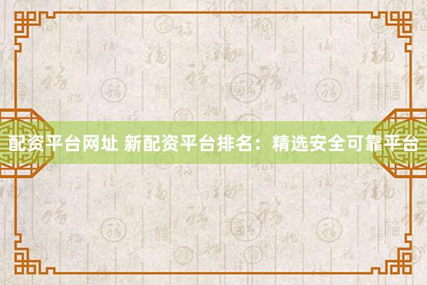 配资平台网址 新配资平台排名：精选安全可靠平台