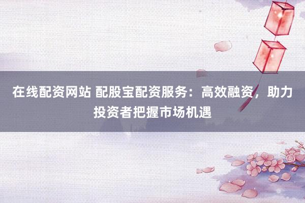 在线配资网站 配股宝配资服务：高效融资，助力投资者把握市场机遇
