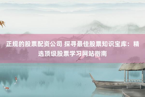 正规的股票配资公司 探寻最佳股票知识宝库：精选顶级股票学习网站指南