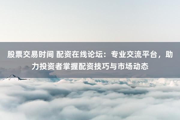 股票交易时间 配资在线论坛：专业交流平台，助力投资者掌握配资技巧与市场动态