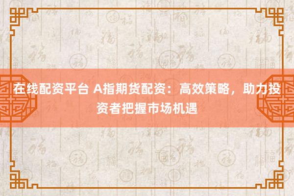在线配资平台 A指期货配资：高效策略，助力投资者把握市场机遇