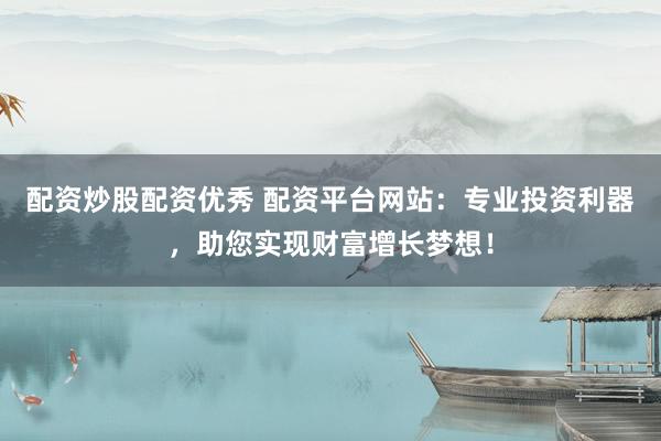 配资炒股配资优秀 配资平台网站：专业投资利器，助您实现财富增长梦想！