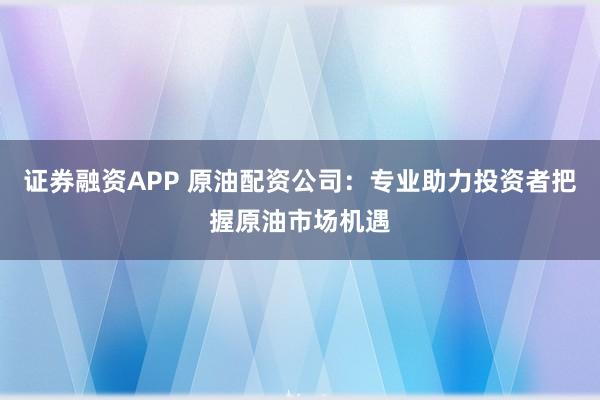 证券融资APP 原油配资公司：专业助力投资者把握原油市场机遇