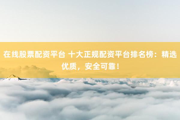在线股票配资平台 十大正规配资平台排名榜：精选优质，安全可靠！