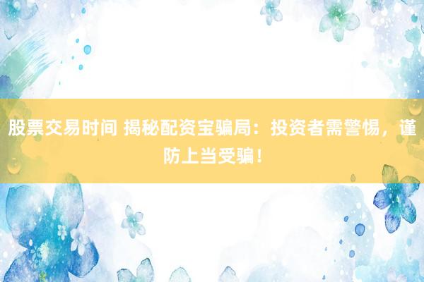 股票交易时间 揭秘配资宝骗局：投资者需警惕，谨防上当受骗！
