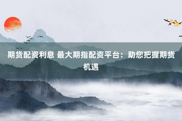 期货配资利息 最大期指配资平台：助您把握期货机遇