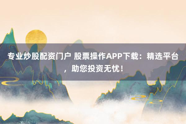 专业炒股配资门户 股票操作APP下载：精选平台，助您投资无忧！