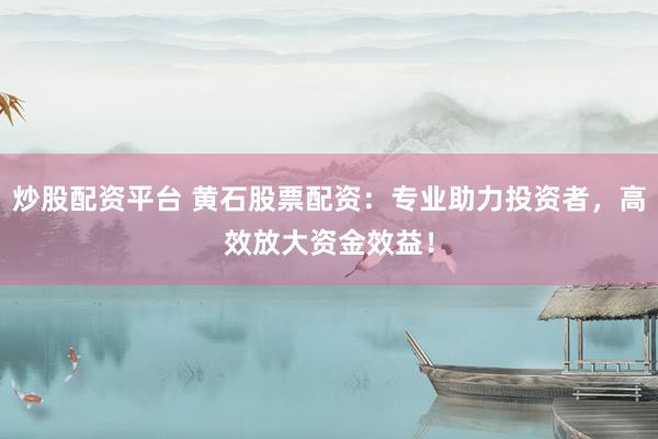 炒股配资平台 黄石股票配资：专业助力投资者，高效放大资金效益！