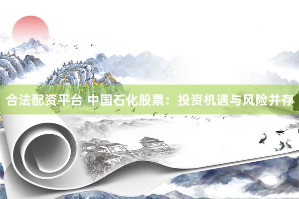 合法配资平台 中国石化股票：投资机遇与风险并存