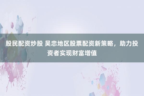 股民配资炒股 吴忠地区股票配资新策略，助力投资者实现财富增值