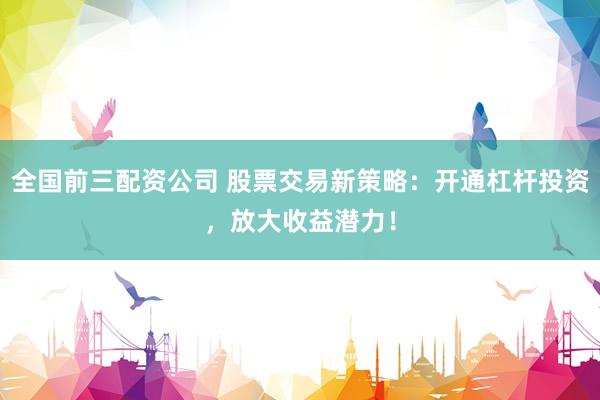 全国前三配资公司 股票交易新策略：开通杠杆投资，放大收益潜力！