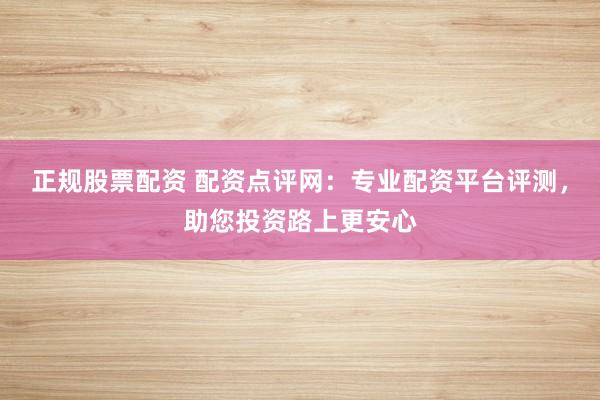 正规股票配资 配资点评网：专业配资平台评测，助您投资路上更安心